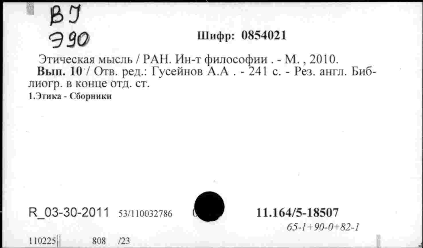 ﻿№
990
Шифр: 0854021
Этическая мысль / РАН. Ин-т философии . - М., 2010.
Вып. 107 Отв. ред.: Гусейнов А.А . - 241 с. - Рез. англ. Биб-лиогр. в конце отд. ст.
1.Этика - Сборники
И_03-30-201 1 53/110032786
1102251|	808 /23
11.164/5-18507
65-1+90-0+82-1